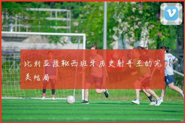 比利亚挂靴西班牙历史射手王的完美结局
